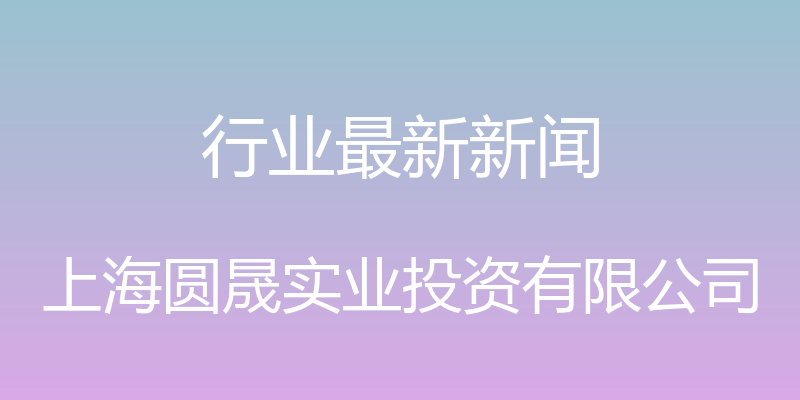 行业最新新闻 - 上海圆晟实业投资有限公司